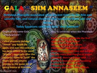 Birthdays Pharaohs associated since ancient times by the Nile and
 sanctify him, and natural elements that symbolize them well and
                              thrive.
          Today Egyptians celebrate Gala "shm Anaseem"
Origin of the name Gala            Way to celebrate when the Pharaohs:
"shm Anaseem":
                                   Begins Pharaohs celebrate the first
Called pharaohs Holiday            night or the "Night Vision"
"Hmoh" any Baath life              ceremonial religious, where
again, and over the centuries      mentioned "night vision" which
has been added to the word         announces the birth time and breathe
"breeze"; especially after the     life into more than Papyrus of papyri
character name to "sniff" the      pharaohs, then turns feast with
Coptic period, returns             Sunrise to festival popular involving
relative to the queer air of       all classes of people as The
spring breeze at this time.        Pharaoh, and senior state officials.
 