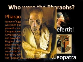 Pharaohs were the king or
Queen of Egypt. Most pharaohs
were men but some well-known
pharaohs, such as Nefertiti and
Cleopatra, were women.
A Pharaoh was the most important
and powerful person in the
kingdom. He was the head of the
government and high priest of
every temple.The people of Egypt
considered the pharaoh to be a
half-man, half-god.
The Pharaoh owned all of Egypt.
 