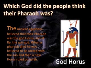 The Ancient Egyptians
believed that their Pharaoh
was the god Horus, son of
Re, the sun god. When a
pharaoh died he was
believed to be united with
the sun and then a new
Horus ruled on earth.
 