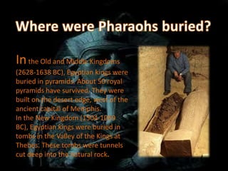 In the Old and Middle Kingdoms
(2628-1638 BC), Egyptian kings were
buried in pyramids. About 50 royal
pyramids have survived. They were
built on the desert edge, west of the
ancient capital of Memphis.
In the New Kingdom (1504-1069
BC), Egyptian kings were buried in
tombs in the Valley of the Kings at
Thebes. These tombs were tunnels
cut deep into the natural rock.
 
