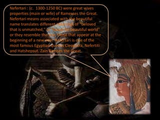 Nefertari : (c. 1300-1250 BC) were great wives
properties (main or wife) of Ramesses the Great.
Nefertari means associated with the beautiful
name translates different meanings of "beloved
that is unmatched," or "beautiful beautiful world"
or they resemble the star, those that appear at the
beginning of a new year. Nefertari is one of the
most famous Egyptian queens Cleopatra, Nefertiti
and Hatshepsut. Zain Ramses the Great.
 