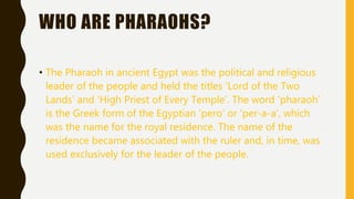 WHO ARE PHARAOHS?
• The Pharaoh in ancient Egypt was the political and religious
leader of the people and held the titles 'Lord of the Two
Lands’ and 'High Priest of Every Temple’. The word 'pharaoh’
is the Greek form of the Egyptian 'pero’ or 'per-a-a’, which
was the name for the royal residence. The name of the
residence became associated with the ruler and, in time, was
used exclusively for the leader of the people.
 
