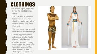CLOTHINGS
• In ancient Egypt, linen was
by far the most common
textile
• The pharaohs would wear
leopard skins over their
shoulders and added a lion’s
tail that would hang from
their belt.
• The men wore wrap around
skirts known as the Shendyt
• Ancient Egyptian women
often wore simple sheath
dresses called kalasiris
• Children wore no clothing
until 6 years old. Once they
turned six years old they
were allowed to wear
clothing to protect them
 