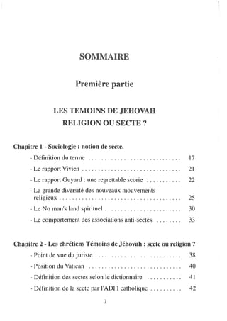 SOMMAIRE


                                 Première partie


                    LES TEMOINS DE JEHOVAH
                         RELIGION OU SECTE?


Chapitre 1 - SocioRogie : lfD.OtnOlfD. de secte.
       - Définition du terme                                                                     17
       - Le rapport Vivien . . . . . . . . . . . . . . . . . . . . . . . . . . . . . . .         21
       - Le rapport Guyard: une regrettable scorie                                               22
       - La grande diversité des nouveaux mouvements
         religieux . . . . . . . . . . . . . . . . . . . . . . . . . . . . . . . . . . . . . .   25
       - Le No man's land spirituel. . . . . . . . . . . . . . . . . . . . . . . .               30
       - Le comportement des associations anti-sectes                                            33


Chapitre 2 - Les chrétiens TémoilfD.s de Jéhovah: secte OUI. reRigiolfD. ?
       - Point de vue du juriste . . . . . . . . . . . . . . . . . . . . . . . . . . .           38
       - Position du Vatican                                                                     40
       - Définition des sectes selon le dictionnaire                                             41
       - Définition de la secte par l'ADFI catholique                                        .   42
                                                 7
 