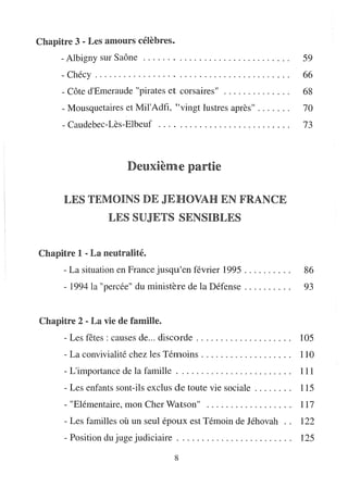 Chapitre 3 - Les amours célèbres.
     - Albigny sur Saône                             .......................                    59
      - Chécy . . . . . . . . . . . . . . . . . . . . . . . . . . . . . . . . . . . . . . . .   66
      - Côte d'Emeraude "pirates et corsaires"                                                  68
      - Mousquetaires et Mil'Adtï, "vingt lustres après" . . . . . . .                          70
      - Caudebec-Lès-Elbeuf ..... , . . . . . . . . . . . . . . . . . . . . .                   73



                               Deuxième partie

      LES TEMOINS DE JEHOVAH EN FRANCE
                       LES SUJETS SENSIBLES


Chapitre 1 - La neutralité.
      - La situation en France jusqu'en février 1995 . . . . . . . . . .                        86
      - 1994 la "percée" du ministère de la Défense. . . . . . . . . .                          93


Chapitre 2 - La vie die famine.
      - Les fêtes: causes de... discorde . . . . . . . . . . . . . . . . . . ..                 105
      - La convivialité chez les Témoins. . . . . . . . . . . . . . . . . ..                    110
      - L'importance de la famille . . . . . . . . . . . . . . . . . . . . . . ..               111
       - Les enfants sont-ils exclus de toute vie sociale. . . . . . ..                         115
       - "Elémentaire, mon Cher Watson"                                                         117
       - Les familles où un seul époux est Témoin de Jéhovah ..                                 122
       - Position du juge judiciaire. . . . . . . . . . . . . . . . . . . . . . ..              125

                                                 8
 