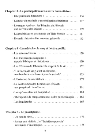Chapitre 3 - La partidpatioIrD. au.nx œu.nvres hu.nmanitaires.
      - Une puissance financière?                                              . 134
      - L'amour du prochain: une obligation chrétienne                              137
      - L'ouragan Andrew: les Témoins de Jéhovah
        clef de voûte des secours . . . . . . . . . . . . . . . . . . . . . . . .. 139
      - L'alphabétisation des masses du Tiers Monde. . . . . . . .. 141
      - Rwanda: histoire d'un nouveau génocide. . . . . . . . . . .. 143


Chapitre 4 - La médedIrD.e, le saIrD.g et l'ordre pu.nblic.
      - Les soins médicaux                                                          150
       - Les transfusions sanguines :
         rappels bibliques et historiques                                           150
       - Les Témoins de Jéhovah et le respect de la vie. . . . . . ..               152
       - "Un flacon de sang, c'est une bombe...
         une bombe à retardement pour le malade"                                    153
       - L'évolution des mentalités . . . . . . . . . . . . . . . . . . . . . . .. 159
       - La contribution des Témoins de Jéhovah
         aux progrès de la médecine . . . . . . . . . . . . . . . . . . . . . ..    161
       - Lorsqu'un enfant est hospitalisé. . . . . . . . . . . . . . . . . . ..     163
       - Thérapeutie de remplacement et ordre public français ..                    165
       - Les inquiétudes                                                            167


Chapitre 5 - Le prosélytisme.
       - Un peu de rêve...                                                          173
       - Retour aux réalités ... le "Troisième pouvoir"
         aux mains d'un eunuque. . . . . . . . . . . . . . . . . . . . . . . . ..   175

                                           9
 