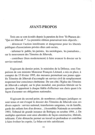 Trois ans se sont écoulés depuis la parution du livre "Et Pharaon dit:
"Qui est Jéhovah 7". La première édition poursuivait trois objectifs:
    - dénoncer l'action intolérante et dangereuse pour les libertés
publiques d'associations privées dites anti-sectes,
     - infOlmer le public, les juristes, les sociologues, les journalistes...
sur le mouvement des Témoins de Jéhovah,
     - contribuer (bien modestement) à faire avancer le dossier sur le
service national.

     S'agissant du dernier point, le ministère de la Défense, sous l'im-
pulsion de son ministre Monsieur François Léotard, a mis en place, à
compter du 15 février 1995, des mesures permettant aux jeunes appe-
lés Témoins de Jéhovah d'accomplir un service civil de remplacement
respectant leur conscience chrétienne. De son côté, l'Eglise des Témoins
de Jéhovah a adopté, sur le plan mondial, une position libérale sur la
question. Il appartient à chaque fidèle d'effectuer son choix quant à la
façon d'assumer ses obligations nationales.

     S'agissant du second point, de nombreux colloques juridiques se
sont tenus et ont évoqué le dossier des Témoins de Jéhovah sous ses
divers aspects: service national, transfusions sanguines, vie de famille,
garde des enfants lors d'un divorce... (Assemblée Nationale en novembre
1993, Tribunal de grande instance de Bobigny en octobre 1994... ). De
multiples questions sont ainsi abordées de façon constructive, libérale,
tolérante. Cette démarche permet un travail en profondeur et contribue
à faire évoluer les esprits. Le bilan est très satisfaisant.

                                      Il
 