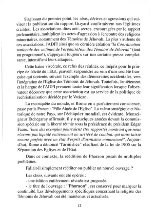 S'agissant du premier point, les abus, dérives et agressions qui sui-
virent la publication du rapport Guyard confirmèrent nos légitimes
craintes. Les associations dites anti-sectes, encouragées par le rapport
parlementaire, multiplient les actes d'agression à l'encontre des religions
minoritaires, notamment des Témoins de Jéhovah. La plus virulente de
ces associations, l'ADFI ainsi que sa dernière création "la Coordination
nationale des victimes de l'organisation des Témoins de Jéhovah" (tout
un programme!), s'appuyant toujours sur une certaine presse complai-
sante, intensifient leurs attaques.
      Cette haine viscérale, ce refus des réalités, ce mépris pour le prin-
cipe de laïcité de l'Etat, peuvent surprendre au sein d'une société fran-
çaise qui s'oriente, suivant l'exemple des démocraties occidentales, vers
l'intégration de l'Eglise des Témoins de Jéhovah. Toutefois, l'entêtement
et la hargne de l'ADFI prennent toute leur signification lorsque l'obser-
vateur découvre que cette association est au service de la politique de
rechristianisation décidée par le Vatican.
     La reconquête du monde, et Rome en a parfaitement conscience,
passe par la France: "Fille Aînée de l'Eglise". La valeur stratégique et his-
torique de notre Pays, sur l'échiquier mondial, est évidente. Monsei-
gneur Etchegaray affirmait, il y a quelques années devant la commis-
sion spéciale sur la liberté réunie sous la présidence du président Edgar
Faure, "bien des exemples pourraient être rapportés montrant que nous
n'avons pas liquidé entièrement un arriéré de combat, qui nous laisse
encore parfois avec un état d'esprit d'armistice momentané". Aujour-
d'hui, Rome a dénoncé "l'armistice" résultant de la loi de 1905 sur la
Séparation des Eglises et de l'Etat.
    Dans ce contexte, la réédition de Pharaon posait de multiples
problèmes.
     Fallait-il simplement rééditer ou publier un nouvel ouvrage?
     Les choix suivants ont été opérés:
     - une édition entièrement révisée est proposée,
     - le titre de l'ouvrage: "Pharaon", est conservé pour marquer la
continuité. Les développements spécifiques concernant la religion des
Témoins de Jéhovah ont été maintenus et actualisés.

                                     12
 