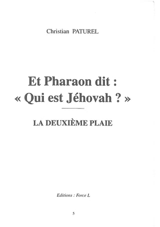 Christian PATUREL




  Et Pharaon dit :
« ni est Jéhovah ? »

   LA DEUXIÈME PLAIE




        Editions: Force L



                5
 