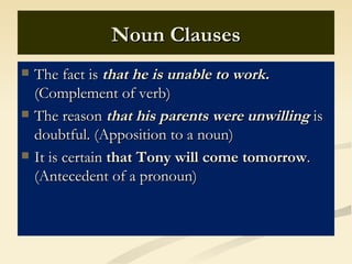 Noun Clauses
   The fact is that he is unable to work.
    (Complement of verb)
   The reason that his parents were unwilling is
    doubtful. (Apposition to a noun)
   It is certain that Tony will come tomorrow.
    (Antecedent of a pronoun)
 