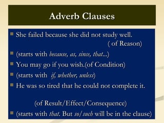 Adverb Clauses
   She failed because she did not study well.
                                            ( of Reason)
   (starts with because, as, since, that...)
   You may go if you wish.(of Condition)
   (starts with if, whether, unless)
   He was so tired that he could not complete it.

            (of Result/Effect/Consequence)
   (starts with that. But so/such will be in the clause)
 