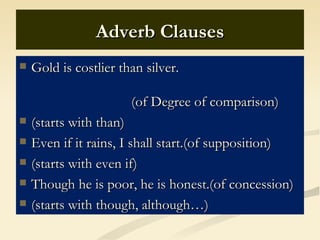 Adverb Clauses
   Gold is costlier than silver.

                       (of Degree of comparison)
   (starts with than)
   Even if it rains, I shall start.(of supposition)
   (starts with even if)
   Though he is poor, he is honest.(of concession)
   (starts with though, although…)
 