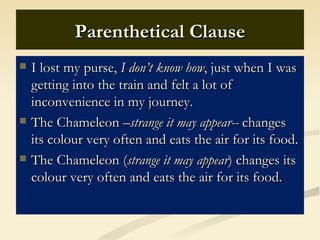 Parenthetical Clause
   I lost my purse, I don’t know how, just when I was
    getting into the train and felt a lot of
    inconvenience in my journey.
   The Chameleon –strange it may appear-- changes
    its colour very often and eats the air for its food.
   The Chameleon (strange it may appear) changes its
    colour very often and eats the air for its food.
 