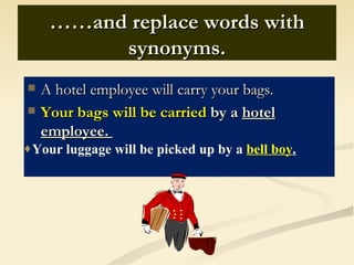 ……and replace words with
          synonyms.
   A hotel employee will carry your bags.
   Your bags will be carried by a hotel
    employee.
♦Your luggage will be picked up by a bell boy.
 