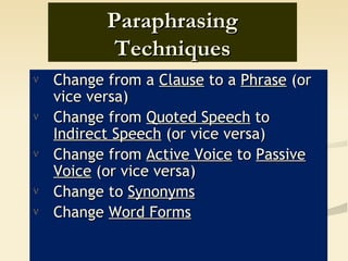 Paraphrasing
            Techniques
ν   Change from a Clause to a Phrase (or
    vice versa)
ν   Change from Quoted Speech to
    Indirect Speech (or vice versa)
ν   Change from Active Voice to Passive
    Voice (or vice versa)
ν   Change to Synonyms
ν   Change Word Forms
 