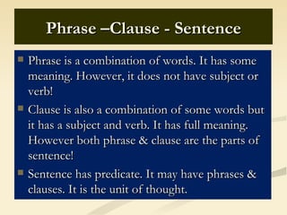Phrase –Clause - Sentence
   Phrase is a combination of words. It has some
    meaning. However, it does not have subject or
    verb!
   Clause is also a combination of some words but
    it has a subject and verb. It has full meaning.
    However both phrase & clause are the parts of
    sentence!
   Sentence has predicate. It may have phrases &
    clauses. It is the unit of thought.
 