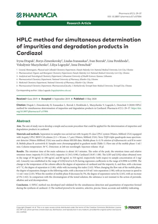 HPLC method for simultaneous determination
of impurities and degradation products in
Cardiazol
Iryna Drapak1
, Borys Zimenkovsky2
, Liudas Ivanauskas3
, Ivan Bezruk4
, Lina Perekhoda5
,
Volodymir Muzychenko2
, Liliya Logoyda6
, Inna Demchuk2
1 General, Bioinorganic, Physical and Colloidal Chemistry Department, Danylo Halytsky Lviv National Medical University, Lviv City, Ukraine
2 Pharmaceutical, Organic and Bioorganic Chemistry Department, Danylo Halytsky Lviv National Medical University, Lviv City, Ukraine
3 Analytical and Toxicological Chemistry Department, Lithuanian University of Health Sciences, Kaunas, Lithuania
4 Pharmaceutical Chemistry Department, National University of Pharmacy, Kharkiv City, Ukraine
5 Medicinal Chemistry Department, National University of Pharmacy, Kharkiv City, Ukraine
6 Pharmaceutical Chemistry Department, Pharmaceutical faculty, I. Horbachevsky Ternopil State Medical University, Ternopil City, Ukraine
Corresponding author: Liliya Logoyda (logojda@tdmu.edu.ua)
Received 9 June 2019 ♦ Accepted 11 September 2019 ♦ Published 13 May 2020
Citation: Drapak I, Zimenkovsky B, Ivanauskas L, Bezruk I, Perekhoda L, Muzychenko V, Logoyda L, Demchuk I (2020) HPLC
method for simultaneous determination of impurities and degradation products in Cardiazol. Pharmacia 67(1): 29–37. https://doi.
org/10.3897/pharmacia.67.e37004
Abstract
Aim. The aim of study was to develop a simple and accurate procedure that could be applied for the determination of impurities and
degradation products in cardiazol.
Materials and methods. Separation in samples was carried out with Acquity H-class UPLC system (Waters, Milford, USA) equipped
with Acquity UPLC BEH C18 column (2.1 × 50 mm, 1.7 μm) (Waters, Milford, USA). Xevo TQD triple quadrupole mass spectrom-
eter detector (Waters Millford, USA) was used to obtain MS/MS data. Mobile phase A: 0.1% solution of trifluoroacetic acid R in water
R; Mobile phase B: acetonitrile R. Samples were chromatographed in gradient mode (Table 1). Flow rate of the mobile phase: 1 ml /
min. Column temperature: 30 °С. Detection: at 240 nm wavelength. Injection volume: 10 μl.
Results. The retention time of the main substance is about 18.5 minutes. The order of the peak, the retention times and relative
retention times: impurity B (12.04, 0.65); impurity А (18.5; 0.98); Cardiazol (18.87; 1.00). The LOD and LOQ values obtained were
in the range of 30 ng/mL to 100 ng/mL and 80 ng/mL to 310 ng/mL respectively (with respect to sample concentration of 2 mg/
ml). Linearity was established in the range of LOQ level to 0.2% having regression coefficients in the range of 0.9996 to 0.9999. The
change in the temperature of the column affects the degree of separation of cardiazol and the impurity A, and thus, with a decrease
of 5 ° C, the degree of separation is (1.06), while with increasing this index (3.43). When changing the flow rate of the mobile phase,
the degree of separation changes in the following order, with a decrease to 0.9 ml / min separation (1.90), with an increase in speed to
1.1 ml / min (2.45). When the number of mobile phase B decreases by 5%, the degree of separation varies by (2.65), with an increase
of 5% (1.82). In comparison with the chromatogram of the tested solution, the substance is not resistant to the action of peroxide,
alkaline and acid decomposition.
Conclusion. 1) HPLC method was developed and validated for the simultaneous detection and quantitation of impurities formed
during the synthesis of cardiazol. 2) The method proved to be sensitive, selective, precise, linear, accurate and stability-indicating.
Copyright Drapak I et al. This is an open access article distributed under the terms of the Creative Commons Attribution License
(CC-BY 4.0), which permits unrestricted use, distribution, and reproduction in any medium, provided the original author and source
are credited.
Pharmacia 67(1): 29–37
DOI 10.3897/pharmacia.67.e37004
Research Article
 