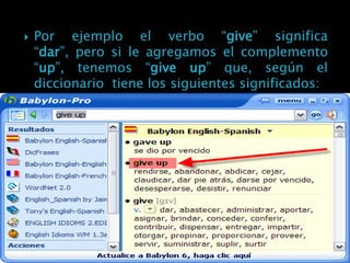    Por ejemplo el verbo “give” significa
    “dar”, pero si le agregamos el complemento
    “up”, tenemos “give up” que, según el
    diccionario tiene los siguientes significados:
 
