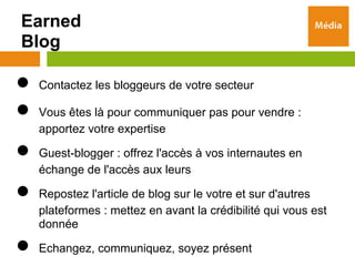Earned
Blog

●   Contactez les bloggeurs de votre secteur

●   Vous êtes là pour communiquer pas pour vendre :
    apportez votre expertise

●   Guest-blogger : offrez l'accès à vos internautes en
    échange de l'accès aux leurs

●   Repostez l'article de blog sur le votre et sur d'autres
    plateformes : mettez en avant la crédibilité qui vous est
    donnée

●   Echangez, communiquez, soyez présent
 
