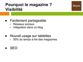 Pourquoi le magazine ?
Visibilité

● Facilement partageable
  ○ Réseaux sociaux
  ○ Intégration dans un blog


● Nouvel usage sur tablettes
  ○ 50% du temps à lire des magazines


● SEO
 