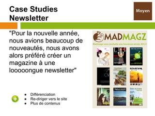 Case Studies
Newsletter
"Pour la nouvelle année,
nous avions beaucoup de
nouveautés, nous avons
alors préféré créer un
magazine à une
looooongue newsletter"


    ●   Différenciation
    ●   Re-diriger vers le site
    ●   Plus de contenus
 