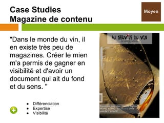 Case Studies
Magazine de contenu

"Dans le monde du vin, il
en existe très peu de
magazines. Créer le mien
m'a permis de gagner en
visibilité et d'avoir un
document qui ait du fond
et du sens. "

     ●   Différenciation
     ●   Expertise
     ●   Visibilité
 