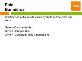 Paid
Bannières
Afficher des pubs sur des sites ayant la même cible que
vous

Deux coûts standards :
CPC = Coût par Clic
CPM = Coût pour Mille (impressions)
 