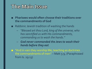 The Main Issue
■ Pharisees would often choose their traditions over
the commandments of God
■ Rabbinic Jewish tradition of washing the hands
– “Blessed art thou Lord, king of the universe, who
has sanctified us with His commandments,
commanding us to wash the hands.”
– God never commanded the Jews to wash their
hands before they eat
■ “And in vain they worship Me, teaching as doctrines
the commandments of men” – Matt 5:9, (Paraphrased
from Is. 29:13)
 