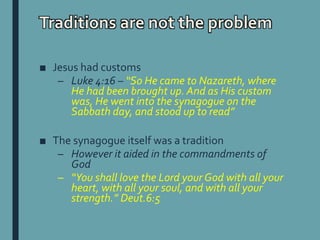 Traditions are not the problem
■ Jesus had customs
– Luke 4:16 – “So He came to Nazareth, where
He had been brought up. And as His custom
was, He went into the synagogue on the
Sabbath day, and stood up to read”
■ The synagogue itself was a tradition
– However it aided in the commandments of
God
– “You shall love the Lord your God with all your
heart, with all your soul, and with all your
strength.” Deut.6:5
 