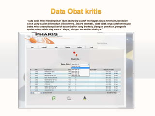“Data obat kritis menampilkan obat-obat yang sudah mencapai batas minimum persedian
stock yang sudah ditentukan sebelumnya. Secara otomatis, obat-obat yang sudah mencapai
batas kritis akan ditampilkan di dalam ballon yang berkelip. Dengan demikian, pengelola
apotek akan selalu stay aware ( siaga ) dengan persedian obatnya.”
 