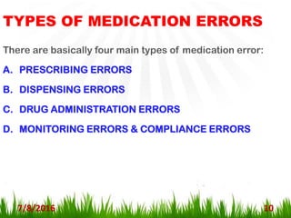 TYPES OF MEDICATION ERRORS
7/8/2016 10
There are basically four main types of medication error:
A. PRESCRIBING ERRORS
B. DISPENSING ERRORS
C. DRUG ADMINISTRATION ERRORS
D. MONITORING ERRORS & COMPLIANCE ERRORS
 