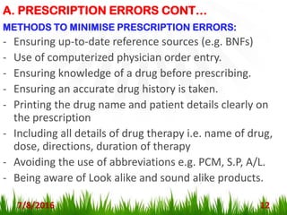 A. PRESCRIPTION ERRORS CONT…
7/8/2016 12
METHODS TO MINIMISE PRESCRIPTION ERRORS:
- Ensuring up-to-date reference sources (e.g. BNFs)
- Use of computerized physician order entry.
- Ensuring knowledge of a drug before prescribing.
- Ensuring an accurate drug history is taken.
- Printing the drug name and patient details clearly on
the prescription
- Including all details of drug therapy i.e. name of drug,
dose, directions, duration of therapy
- Avoiding the use of abbreviations e.g. PCM, S.P, A/L.
- Being aware of Look alike and sound alike products.
 
