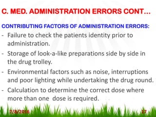 7/8/2016 17
CONTRIBUTING FACTORS OF ADMINISTRATION ERRORS:
- Failure to check the patients identity prior to
administration.
- Storage of look-a-like preparations side by side in
the drug trolley.
- Environmental factors such as noise, interruptions
and poor lighting while undertaking the drug round.
- Calculation to determine the correct dose where
more than one dose is required.
C. MED. ADMINISTRATION ERRORS CONT…
 