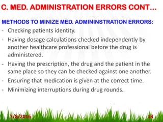 C. MED. ADMINISTRATION ERRORS CONT…
7/8/2016 18
METHODS TO MINIZE MED. ADMININSTRATION ERRORS:
- Checking patients identity.
- Having dosage calculations checked independently by
another healthcare professional before the drug is
administered.
- Having the prescription, the drug and the patient in the
same place so they can be checked against one another.
- Ensuring that medication is given at the correct time.
- Minimizing interruptions during drug rounds.
 