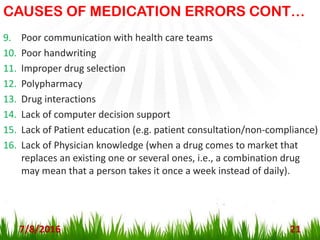 CAUSES OF MEDICATION ERRORS CONT…
9. Poor communication with health care teams
10. Poor handwriting
11. Improper drug selection
12. Polypharmacy
13. Drug interactions
14. Lack of computer decision support
15. Lack of Patient education (e.g. patient consultation/non-compliance)
16. Lack of Physician knowledge (when a drug comes to market that
replaces an existing one or several ones, i.e., a combination drug
may mean that a person takes it once a week instead of daily).
7/8/2016 21
 