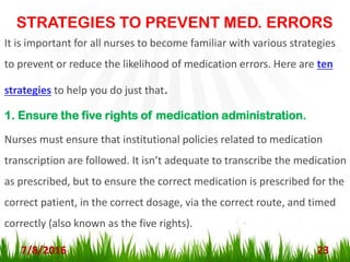 STRATEGIES TO PREVENT MED. ERRORS
7/8/2016 23
It is important for all nurses to become familiar with various strategies
to prevent or reduce the likelihood of medication errors. Here are ten
strategies to help you do just that.
1. Ensure the five rights of medication administration.
Nurses must ensure that institutional policies related to medication
transcription are followed. It isn’t adequate to transcribe the medication
as prescribed, but to ensure the correct medication is prescribed for the
correct patient, in the correct dosage, via the correct route, and timed
correctly (also known as the five rights).
 