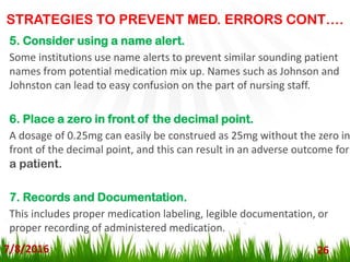 STRATEGIES TO PREVENT MED. ERRORS CONT….
7/8/2016 26
5. Consider using a name alert.
Some institutions use name alerts to prevent similar sounding patient
names from potential medication mix up. Names such as Johnson and
Johnston can lead to easy confusion on the part of nursing staff.
6. Place a zero in front of the decimal point.
A dosage of 0.25mg can easily be construed as 25mg without the zero in
front of the decimal point, and this can result in an adverse outcome for
a patient.
7. Records and Documentation.
This includes proper medication labeling, legible documentation, or
proper recording of administered medication.
 