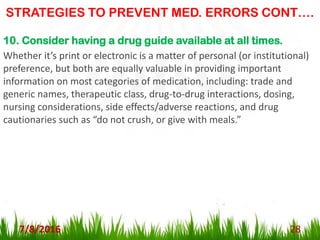 STRATEGIES TO PREVENT MED. ERRORS CONT….
7/8/2016 28
10. Consider having a drug guide available at all times.
Whether it’s print or electronic is a matter of personal (or institutional)
preference, but both are equally valuable in providing important
information on most categories of medication, including: trade and
generic names, therapeutic class, drug-to-drug interactions, dosing,
nursing considerations, side effects/adverse reactions, and drug
cautionaries such as “do not crush, or give with meals.”
 