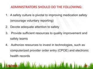 ADMINISTRATORS SHOULD DO THE FOLLOWING:
7/8/2016 29
1. A safety culture is pivotal to improving medication safety
(encourage voluntary reporting)
2. Devote adequate attention to safety
3. Provide sufficient resources to quality improvement and
safety teams
4. Authorize resources to invest in technologies, such as
computerized provider order entry (CPOE) and electronic
health records
 