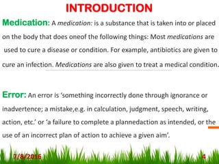 INTRODUCTION
Medication: A medication: is a substance that is taken into or placed
on the body that does oneof the following things: Most medications are
used to cure a disease or condition. For example, antibiotics are given to
cure an infection. Medications are also given to treat a medical condition.
Error: An error is ‘something incorrectly done through ignorance or
inadvertence; a mistake,e.g. in calculation, judgment, speech, writing,
action, etc.’ or ‘a failure to complete a plannedaction as intended, or the
use of an incorrect plan of action to achieve a given aim’.
7/8/2016 4
 