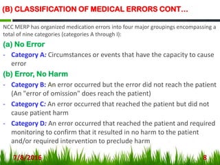 (B) CLASSIFICATION OF MEDICAL ERRORS CONT…
NCC MERP has organized medication errors into four major groupings encompassing a
total of nine categories (categories A through I):
(a) No Error
- Category A: Circumstances or events that have the capacity to cause
error
(b) Error, No Harm
- Category B: An error occurred but the error did not reach the patient
(An "error of omission" does reach the patient)
- Category C: An error occurred that reached the patient but did not
cause patient harm
- Category D: An error occurred that reached the patient and required
monitoring to confirm that it resulted in no harm to the patient
and/or required intervention to preclude harm
7/8/2016 8
 