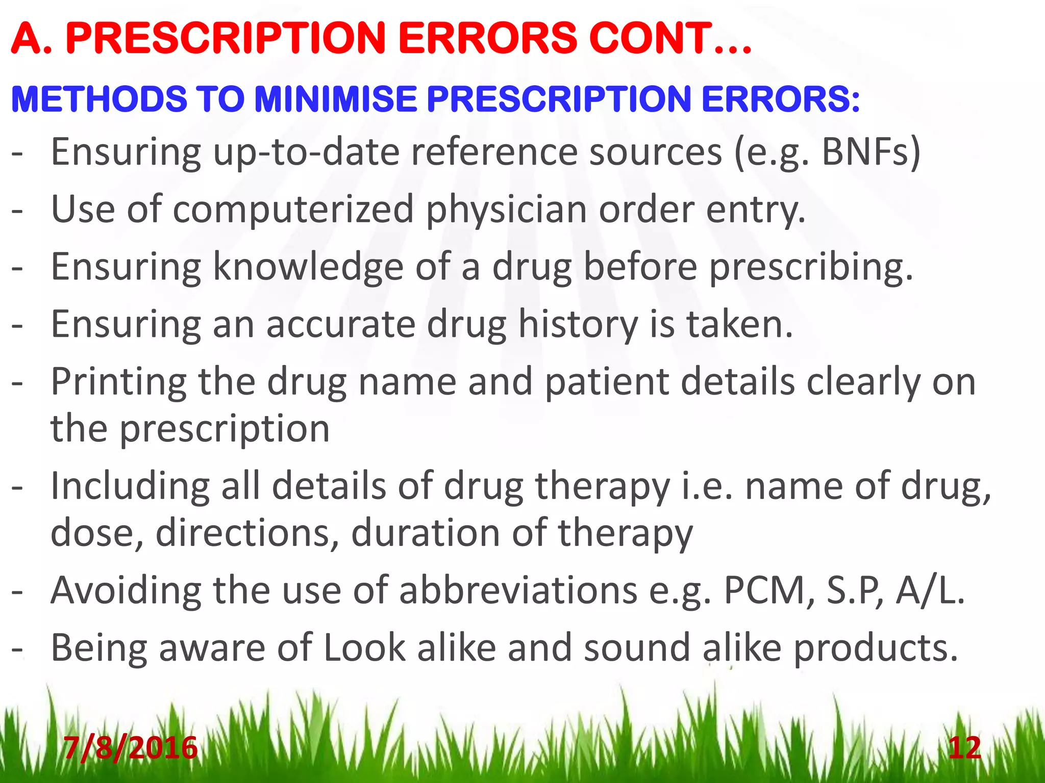 A. PRESCRIPTION ERRORS CONT…
7/8/2016 12
METHODS TO MINIMISE PRESCRIPTION ERRORS:
- Ensuring up-to-date reference sources (e.g. BNFs)
- Use of computerized physician order entry.
- Ensuring knowledge of a drug before prescribing.
- Ensuring an accurate drug history is taken.
- Printing the drug name and patient details clearly on
the prescription
- Including all details of drug therapy i.e. name of drug,
dose, directions, duration of therapy
- Avoiding the use of abbreviations e.g. PCM, S.P, A/L.
- Being aware of Look alike and sound alike products.
 