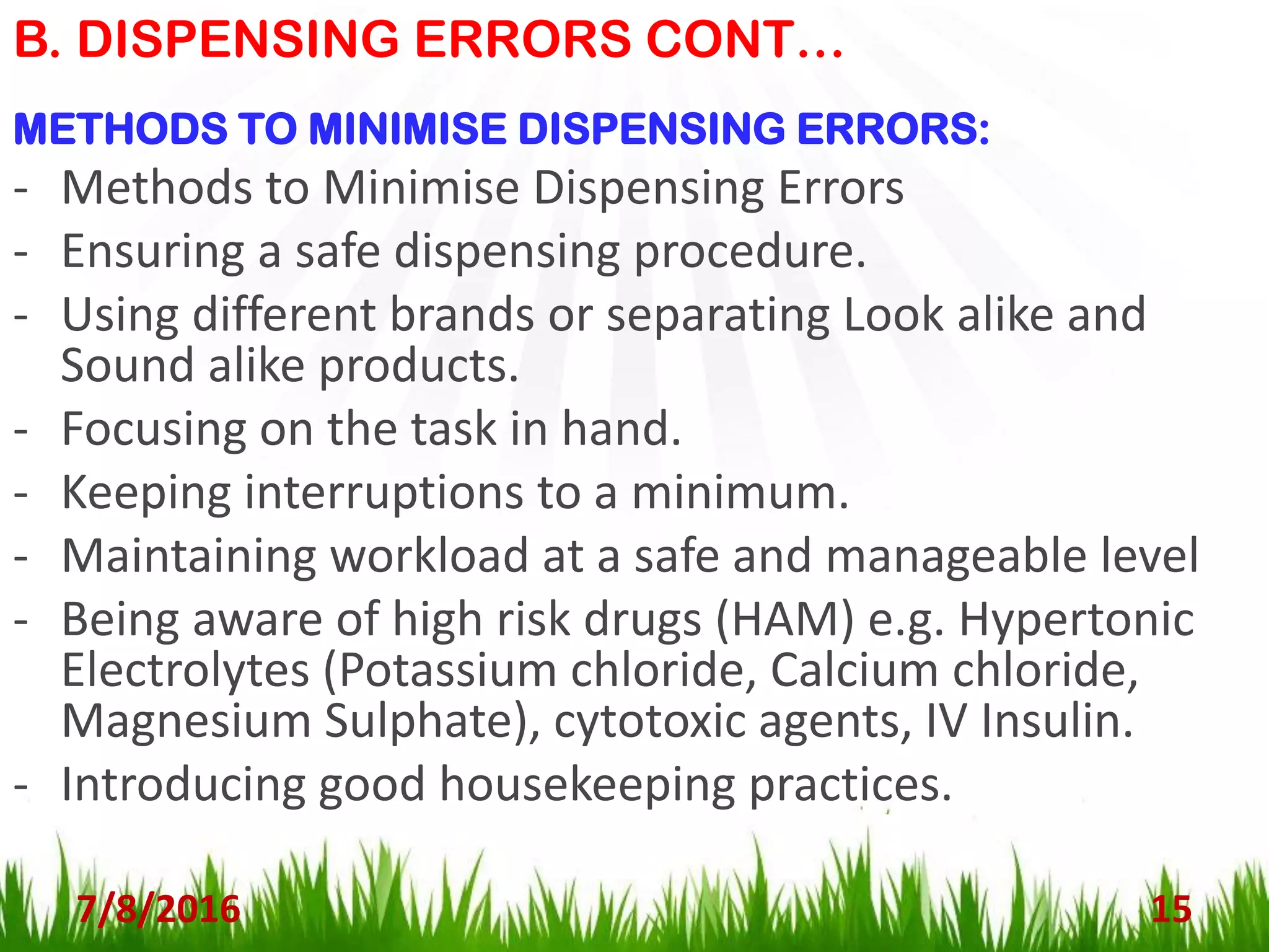 B. DISPENSING ERRORS CONT…
7/8/2016 15
METHODS TO MINIMISE DISPENSING ERRORS:
- Methods to Minimise Dispensing Errors
- Ensuring a safe dispensing procedure.
- Using different brands or separating Look alike and
Sound alike products.
- Focusing on the task in hand.
- Keeping interruptions to a minimum.
- Maintaining workload at a safe and manageable level
- Being aware of high risk drugs (HAM) e.g. Hypertonic
Electrolytes (Potassium chloride, Calcium chloride,
Magnesium Sulphate), cytotoxic agents, IV Insulin.
- Introducing good housekeeping practices.
 