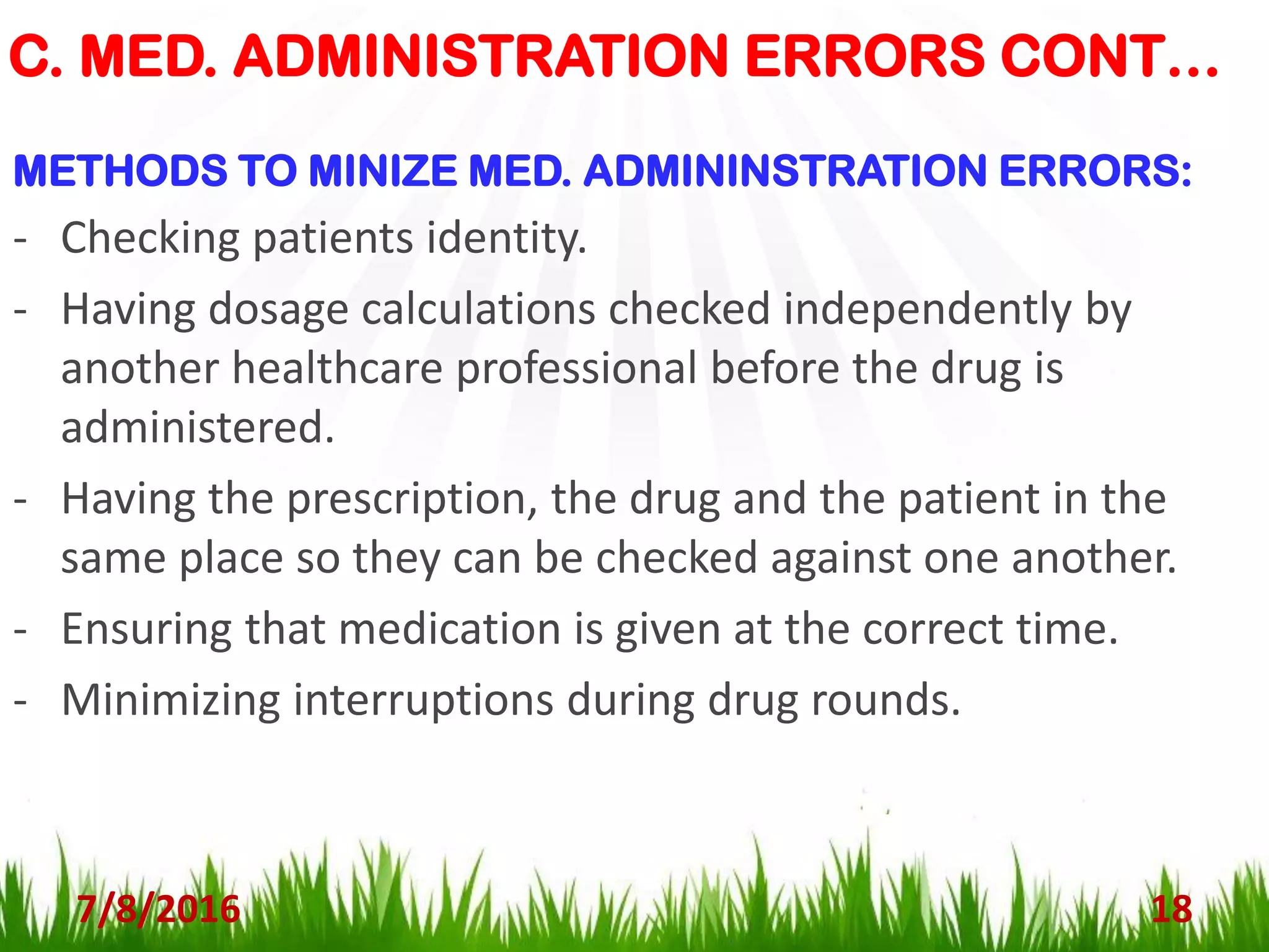 C. MED. ADMINISTRATION ERRORS CONT…
7/8/2016 18
METHODS TO MINIZE MED. ADMININSTRATION ERRORS:
- Checking patients identity.
- Having dosage calculations checked independently by
another healthcare professional before the drug is
administered.
- Having the prescription, the drug and the patient in the
same place so they can be checked against one another.
- Ensuring that medication is given at the correct time.
- Minimizing interruptions during drug rounds.
 
