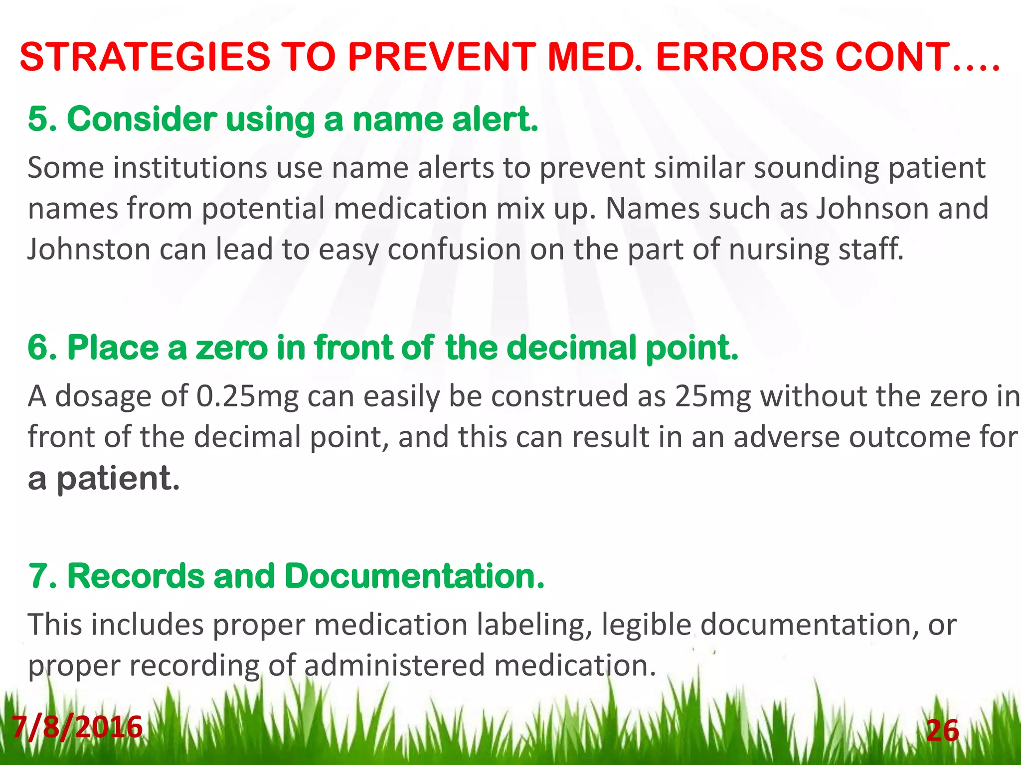 STRATEGIES TO PREVENT MED. ERRORS CONT….
7/8/2016 26
5. Consider using a name alert.
Some institutions use name alerts to prevent similar sounding patient
names from potential medication mix up. Names such as Johnson and
Johnston can lead to easy confusion on the part of nursing staff.
6. Place a zero in front of the decimal point.
A dosage of 0.25mg can easily be construed as 25mg without the zero in
front of the decimal point, and this can result in an adverse outcome for
a patient.
7. Records and Documentation.
This includes proper medication labeling, legible documentation, or
proper recording of administered medication.
 