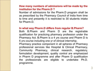 How many numbers of admissions will be made by the
institution for the Pharm.D ?
Number of admissions for the Pharm.D program shall be
as prescribed by the Pharmacy Council of India from time
to time and presently it is restricted to 30 students intake
for Pharm.D.
In what way Pharm.D differs from regular B.Pharm?
Both B.Pharm and Pharm D are the registrable
qualification for practicing pharmacy profession under the
Pharmacy Act. B.Pharm is a 4 yrs course and Pharm D is
6 yrs course including one yr of clinical internship.
Pharmacy practice component in all spheres of Pharmacy
professional services like Hospital & Clinical Pharmacy,
Community Pharmacy, clinical research, regulatory,
formulation development, quality control are emphasized
in Pharm D programme and after Pharm D qualification
the professionals are eligible to undertake Ph.D.
programme.
3
 