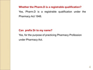 Whether the Pharm.D is a registrable qualification?
Yes, Pharm.D is a registrable qualification under the
Pharmacy Act 1948.
Can prefix Dr to my name?
Yes, for the purpose of practicing Pharmacy Profession
under Pharmacy Act.
4
 