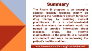 Summary
The Pharm D program is an emerging
concept globally focusing mainly on
improving the healthcare system for better
drug therapy by assisting medical
practitioners. It is a clinical-oriented
curriculum where the students would be
trained to provide information about
diseases, drugs, and lifestyle
modifications to the patients in a hospital
environment and work on improving the
patient’s health condition.
3
https://www.mmumullana.org/course/pharm-d
 