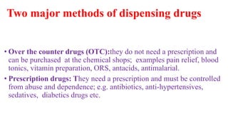 Two major methods of dispensing drugs
• Over the counter drugs (OTC):they do not need a prescription and
can be purchased at the chemical shops; examples pain relief, blood
tonics, vitamin preparation, ORS, antacids, antimalarial.
• Prescription drugs: They need a prescription and must be controlled
from abuse and dependence; e.g. antibiotics, anti-hypertensives,
sedatives, diabetics drugs etc.
 