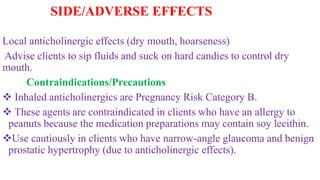 SIDE/ADVERSE EFFECTS
Local anticholinergic effects (dry mouth, hoarseness)
Advise clients to sip fluids and suck on hard candies to control dry
mouth.
Contraindications/Precautions
 Inhaled anticholinergics are Pregnancy Risk Category B.
 These agents are contraindicated in clients who have an allergy to
peanuts because the medication preparations may contain soy lecithin.
Use cautiously in clients who have narrow-angle glaucoma and benign
prostatic hypertrophy (due to anticholinergic effects).
 